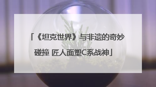 《坦克世界》与非遗的奇妙碰撞 匠人面塑C系战神
