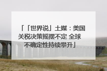 「世界说」土媒：美国关税决策摇摆不定 全球不确定性持续攀升