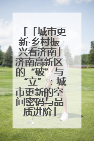 「城市更新·乡村振兴看济南」济南高新区的“破”与“立”：城市更新的空间密码与品质进阶