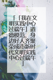「我在文明实践中心过端午」道德模范、身边好人齐聚荣成市新时代文明实践中心过端午