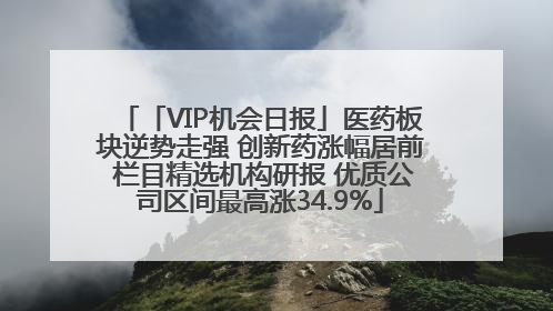 「VIP机会日报」医药板块逆势走强 创新药涨幅居前 栏目精选机构研报 优质公司区间最高涨34.9%