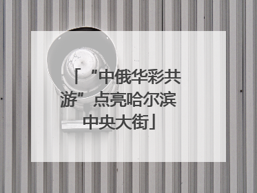 “中俄华彩共游”点亮哈尔滨中央大街