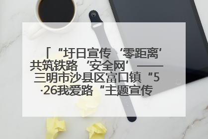 “圩日宣传‘零距离’共筑铁路‘安全网’——三明市沙县区富口镇“5·26我爱路“主题宣传活动成效显著