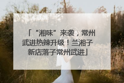 “湘味”来袭，常州武进热辣升级！兰湘子新店落子常州武进