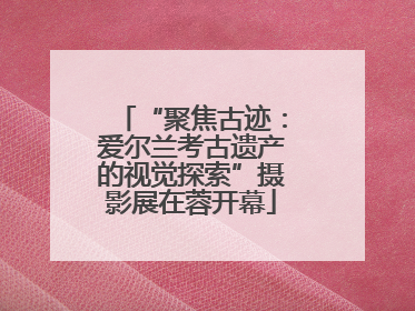 “聚焦古迹：爱尔兰考古遗产的视觉探索”摄影展在蓉开幕