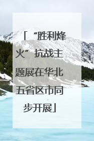 “胜利烽火”抗战主题展在华北五省区市同步开展