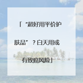 “超好用平价护肤品”？白天用或有致癌风险