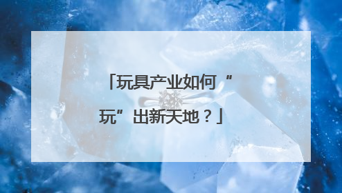 玩具产业如何“玩”出新天地？