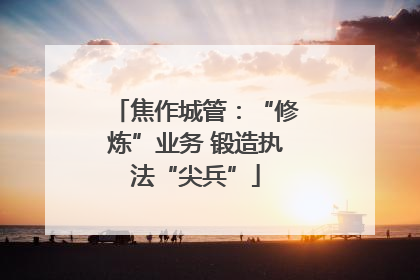 焦作城管：“修炼”业务 锻造执法“尖兵”