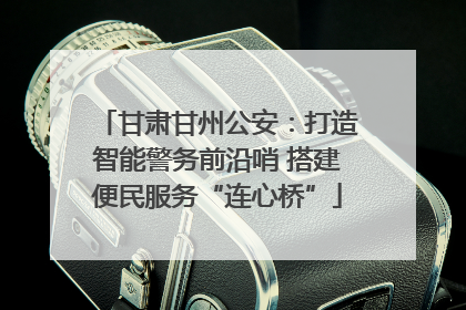 甘肃甘州公安：打造智能警务前沿哨 搭建便民服务“连心桥”