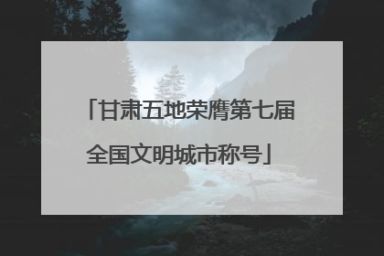 甘肃五地荣膺第七届全国文明城市称号