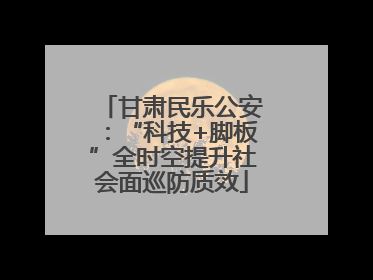甘肃民乐公安：“科技+脚板”全时空提升社会面巡防质效