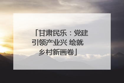 甘肃民乐：党建引领产业兴 绘就乡村新画卷