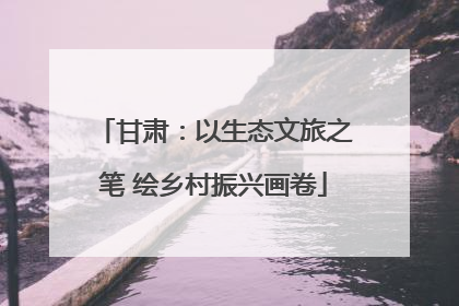 甘肃：以生态文旅之笔 绘乡村振兴画卷