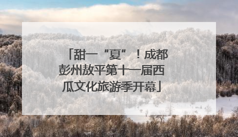 甜一“夏”！成都彭州敖平第十一届西瓜文化旅游季开幕