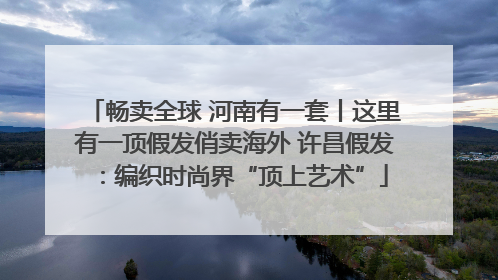 畅卖全球 河南有一套丨这里有一顶假发俏卖海外 许昌假发：编织时尚界“顶上艺术”
