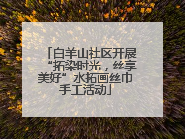 白羊山社区开展“拓染时光，丝享美好”水拓画丝巾手工活动