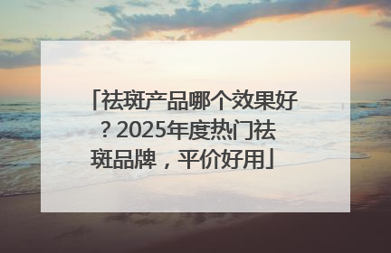 祛斑产品哪个效果好？2025年度热门祛斑品牌，平价好用
