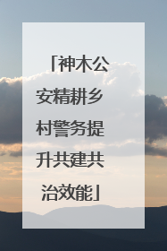 神木公安精耕乡村警务提升共建共治效能