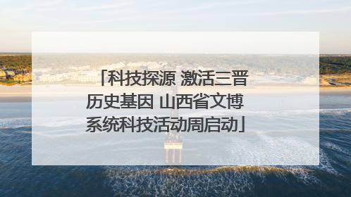 科技探源 激活三晋历史基因 山西省文博系统科技活动周启动