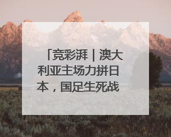 竞彩湃｜澳大利亚主场力拼日本，国足生死战大热倒灶？