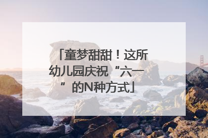 童梦甜甜！这所幼儿园庆祝“六一”的N种方式