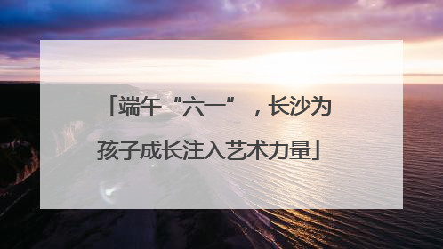端午“六一”，长沙为孩子成长注入艺术力量