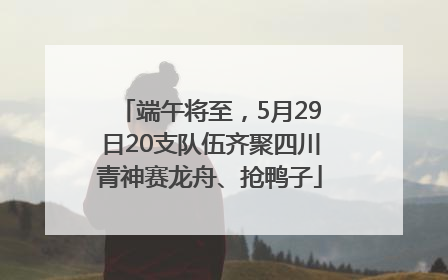 端午将至，5月29日20支队伍齐聚四川青神赛龙舟、抢鸭子