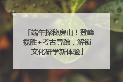 端午探秘房山！登峰揽胜+考古寻踪，解锁文化研学新体验