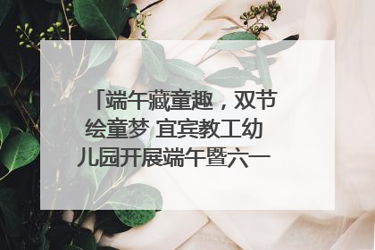 端午藏童趣，双节绘童梦 宜宾教工幼儿园开展端午暨六一亲子游园活动