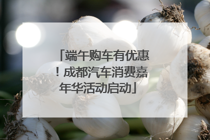 端午购车有优惠！成都汽车消费嘉年华活动启动