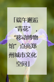 端午邂逅“青花”，“移动博物馆”点亮郑州城市文化空间