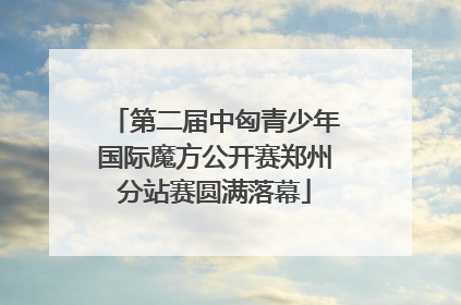 第二届中匈青少年国际魔方公开赛郑州分站赛圆满落幕