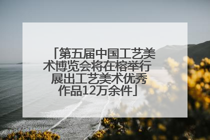 第五届中国工艺美术博览会将在榕举行 展出工艺美术优秀作品12万余件