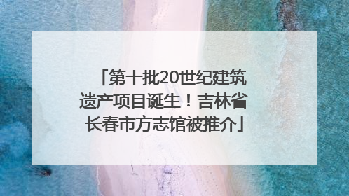 第十批20世纪建筑遗产项目诞生！吉林省长春市方志馆被推介