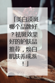 美白淡斑哪个品牌好？祛斑效果好的护肤品推荐，焕白肌肤养成系！