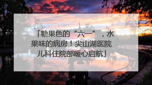 糖果色的“六一”，水果味的病房！尖山湖医院儿科住院部暖心启航