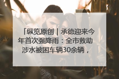 纵览原创｜承德迎来今年首次强降雨：全市救助涉水被困车辆30余辆，8日晚市区已无积水路段，交通恢复畅通
