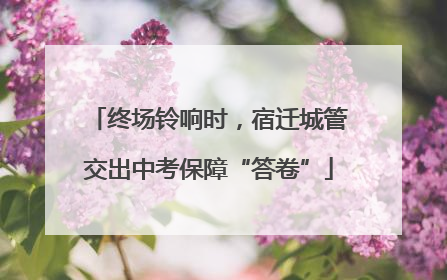 终场铃响时，宿迁城管交出中考保障“答卷”
