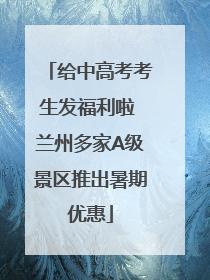 给中高考考生发福利啦 兰州多家A级景区推出暑期优惠