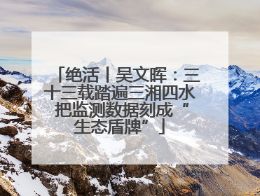 绝活丨吴文晖：三十三载踏遍三湘四水 把监测数据刻成“生态盾牌”