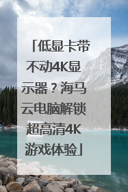 低显卡带不动4K显示器？海马云电脑解锁超高清4K游戏体验