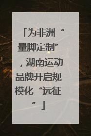 为非洲“量脚定制”，湖南运动品牌开启规模化“远征”