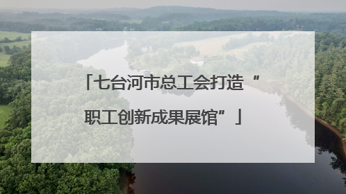 七台河市总工会打造“职工创新成果展馆”