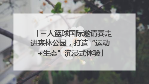 三人篮球国际邀请赛走进森林公园，打造“运动+生态”沉浸式体验
