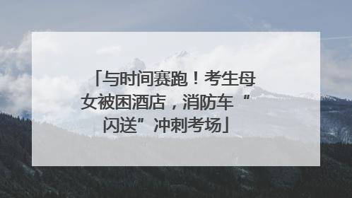与时间赛跑！考生母女被困酒店，消防车“闪送”冲刺考场