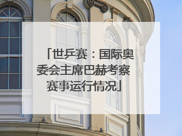 世乒赛：国际奥委会主席巴赫考察赛事运行情况