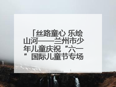丝路童心 乐绘山河——兰州市少年儿童庆祝“六一”国际儿童节专场音乐会成功举办