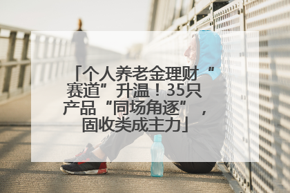 个人养老金理财“赛道”升温！35只产品“同场角逐”，固收类成主力