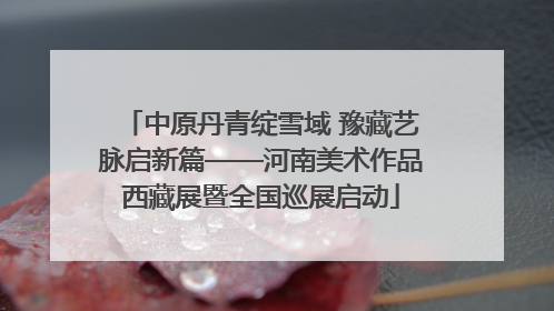 中原丹青绽雪域 豫藏艺脉启新篇——河南美术作品西藏展暨全国巡展启动